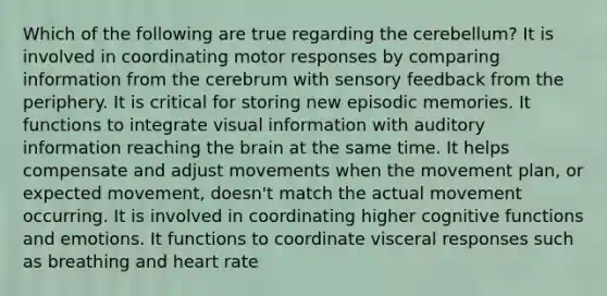 Which of the following are true regarding the cerebellum? It is involved in coordinating motor responses by comparing information from the cerebrum with sensory feedback from the periphery. It is critical for storing new episodic memories. It functions to integrate visual information with auditory information reaching the brain at the same time. It helps compensate and adjust movements when the movement plan, or expected movement, doesn't match the actual movement occurring. It is involved in coordinating higher cognitive functions and emotions. It functions to coordinate visceral responses such as breathing and heart rate