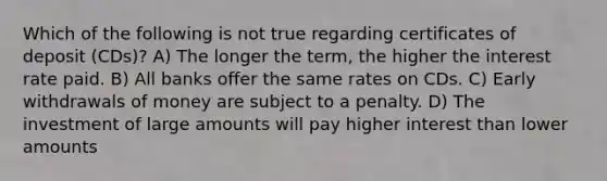 Which of the following is not true regarding certificates of deposit (CDs)? A) The longer the term, the higher the interest rate paid. B) All banks offer the same rates on CDs. C) Early withdrawals of money are subject to a penalty. D) The investment of large amounts will pay higher interest than lower amounts