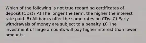 Which of the following is not true regarding certificates of deposit (CDs)? A) The longer the term, the higher the interest rate paid. B) All banks offer the same rates on CDs. C) Early withdrawals of money are subject to a penalty. D) The investment of large amounts will pay higher interest than lower amounts.