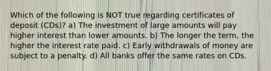 Which of the following is NOT true regarding certificates of deposit (CDs)? a) The investment of large amounts will pay higher interest than lower amounts. b) The longer the term, the higher the interest rate paid. c) Early withdrawals of money are subject to a penalty. d) All banks offer the same rates on CDs.