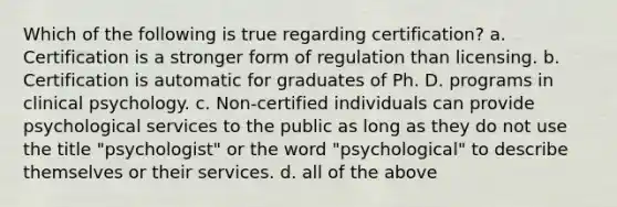 Which of the following is true regarding certification? a. Certification is a stronger form of regulation than licensing. b. Certification is automatic for graduates of Ph. D. programs in clinical psychology. c. Non-certified individuals can provide psychological services to the public as long as they do not use the title "psychologist" or the word "psychological" to describe themselves or their services. d. all of the above