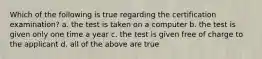 Which of the following is true regarding the certification examination? a. the test is taken on a computer b. the test is given only one time a year c. the test is given free of charge to the applicant d. all of the above are true