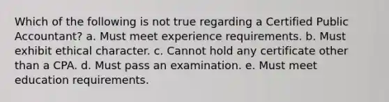 Which of the following is not true regarding a Certified Public Accountant? a. Must meet experience requirements. b. Must exhibit ethical character. c. Cannot hold any certificate other than a CPA. d. Must pass an examination. e. Must meet education requirements.