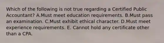 Which of the following is not true regarding a Certified Public Accountant? A.Must meet education requirements. B.Must pass an examination. C.Must exhibit ethical character. D.Must meet experience requirements. E. Cannot hold any certificate other than a CPA.