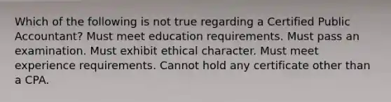 Which of the following is not true regarding a Certified Public Accountant? Must meet education requirements. Must pass an examination. Must exhibit ethical character. Must meet experience requirements. Cannot hold any certificate other than a CPA.