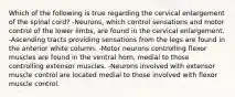 Which of the following is true regarding the cervical enlargement of the spinal cord? -Neurons, which control sensations and motor control of the lower limbs, are found in the cervical enlargement. -Ascending tracts providing sensations from the legs are found in the anterior white column. -Motor neurons controlling flexor muscles are found in the ventral horn, medial to those controlling extensor muscles. -Neurons involved with extensor muscle control are located medial to those involved with flexor muscle control.