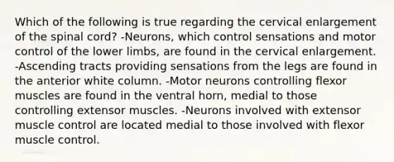 Which of the following is true regarding the cervical enlargement of <a href='https://www.questionai.com/knowledge/kkAfzcJHuZ-the-spinal-cord' class='anchor-knowledge'>the spinal cord</a>? -Neurons, which control sensations and motor control of the <a href='https://www.questionai.com/knowledge/kF4ILRdZqC-lower-limb' class='anchor-knowledge'>lower limb</a>s, are found in the cervical enlargement. -Ascending tracts providing sensations from the legs are found in the anterior white column. -Motor neurons controlling flexor muscles are found in the ventral horn, medial to those controlling extensor muscles. -Neurons involved with extensor muscle control are located medial to those involved with flexor muscle control.