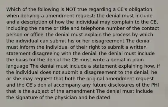 Which of the following is NOT true regarding a CE's obligation when denying a amendment request: the denial must include and a description of how the individual may complain to the CE, including the name or title and telephone number of the contact person or office The denial must explain the process by which the individual can submit his or her disagreement The denial must inform the individual of their right to submit a written statement disagreeing with the denial The denial must include the basis for the denial the CE must write a denial in plain language The denial must include a statement explaining how, if the individual does not submit a disagreement to the denial, he or she may request that both the original amendment request and the CE's denial accompany any future disclosures of the PHI that is the subject of the amendment The denial must include the signature of the physician and be dated