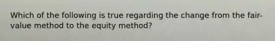 Which of the following is true regarding the change from the fair-value method to the equity method?