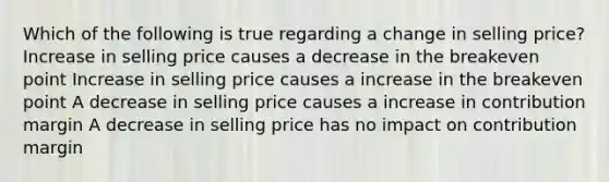 Which of the following is true regarding a change in selling price? Increase in selling price causes a decrease in the breakeven point Increase in selling price causes a increase in the breakeven point A decrease in selling price causes a increase in contribution margin A decrease in selling price has no impact on contribution margin