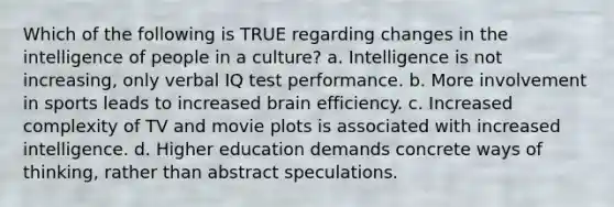 Which of the following is TRUE regarding changes in the intelligence of people in a culture? a. Intelligence is not increasing, only verbal IQ test performance. b. More involvement in sports leads to increased brain efficiency. c. Increased complexity of TV and movie plots is associated with increased intelligence. d. Higher education demands concrete ways of thinking, rather than abstract speculations.