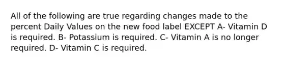 All of the following are true regarding changes made to the percent Daily Values on the new food label EXCEPT A- Vitamin D is required. B- Potassium is required. C- Vitamin A is no longer required. D- Vitamin C is required.