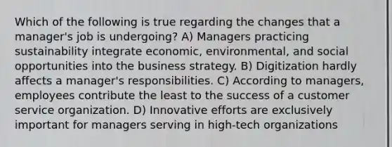 Which of the following is true regarding the changes that a manager's job is undergoing? A) Managers practicing sustainability integrate economic, environmental, and social opportunities into the business strategy. B) Digitization hardly affects a manager's responsibilities. C) According to managers, employees contribute the least to the success of a customer service organization. D) Innovative efforts are exclusively important for managers serving in high-tech organizations