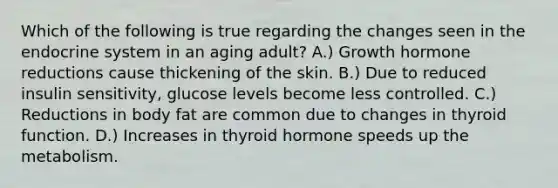 Which of the following is true regarding the changes seen in the endocrine system in an aging adult? A.) Growth hormone reductions cause thickening of the skin. B.) Due to reduced insulin sensitivity, glucose levels become less controlled. C.) Reductions in body fat are common due to changes in thyroid function. D.) Increases in thyroid hormone speeds up the metabolism.