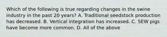 Which of the following is true regarding changes in the swine industry in the past 20 years? A. Traditional seedstock production has decreased. B. Vertical integration has increased. C. SEW pigs have become more common. D. All of the above