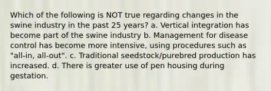 Which of the following is NOT true regarding changes in the swine industry in the past 25 years? a. Vertical integration has become part of the swine industry b. Management for disease control has become more intensive, using procedures such as "all-in, all-out". c. Traditional seedstock/purebred production has increased. d. There is greater use of pen housing during gestation.