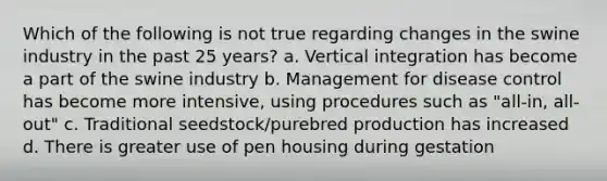 Which of the following is not true regarding changes in the swine industry in the past 25 years? a. Vertical integration has become a part of the swine industry b. Management for disease control has become more intensive, using procedures such as "all-in, all-out" c. Traditional seedstock/purebred production has increased d. There is greater use of pen housing during gestation