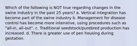 Which of the following is NOT true regarding changes in the swine industry in the past 25 years? a. Vertical integration has become part of the swine industry b. Management for disease control has become more intenstive, using procedures such as "all-in, all-out". c. Traditional seedstock/purebred production has increased. d. There is greater use of pen housing during gestation.