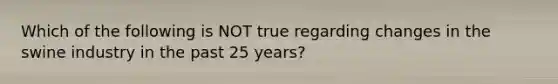 Which of the following is NOT true regarding changes in the swine industry in the past 25 years?