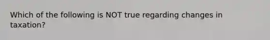 Which of the following is NOT true regarding changes in taxation?