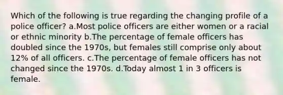 Which of the following is true regarding the changing profile of a police officer?​ a.​Most police officers are either women or a racial or ethnic minority b.​The percentage of female officers has doubled since the 1970s, but females still comprise only about 12% of all officers. c.​The percentage of female officers has not changed since the 1970s. d.Today almost 1 in 3 officers is female.