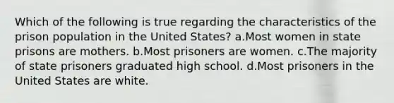 Which of the following is true regarding the characteristics of the prison population in the United States? a.Most women in state prisons are mothers. b.Most prisoners are women. c.The majority of state prisoners graduated high school. d.Most prisoners in the United States are white.