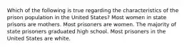 Which of the following is true regarding the characteristics of the prison population in the United States? Most women in state prisons are mothers. Most prisoners are women. The majority of state prisoners graduated high school. Most prisoners in the United States are white.