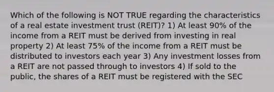 Which of the following is NOT TRUE regarding the characteristics of a real estate investment trust (REIT)? 1) At least 90% of the income from a REIT must be derived from investing in real property 2) At least 75% of the income from a REIT must be distributed to investors each year 3) Any investment losses from a REIT are not passed through to investors 4) If sold to the public, the shares of a REIT must be registered with the SEC