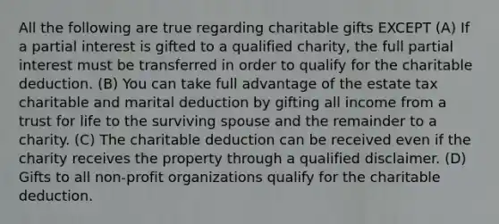 All the following are true regarding charitable gifts EXCEPT (A) If a partial interest is gifted to a qualified charity, the full partial interest must be transferred in order to qualify for the charitable deduction. (B) You can take full advantage of the estate tax charitable and marital deduction by gifting all income from a trust for life to the surviving spouse and the remainder to a charity. (C) The charitable deduction can be received even if the charity receives the property through a qualified disclaimer. (D) Gifts to all non-profit organizations qualify for the charitable deduction.