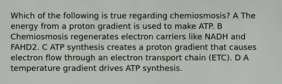 Which of the following is true regarding chemiosmosis? A The energy from a proton gradient is used to make ATP. B Chemiosmosis regenerates electron carriers like NADH and FAHD2. C ATP synthesis creates a proton gradient that causes electron flow through an electron transport chain (ETC). D A temperature gradient drives ATP synthesis.