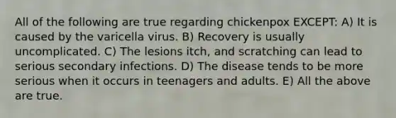 All of the following are true regarding chickenpox EXCEPT: A) It is caused by the varicella virus. B) Recovery is usually uncomplicated. C) The lesions itch, and scratching can lead to serious secondary infections. D) The disease tends to be more serious when it occurs in teenagers and adults. E) All the above are true.