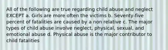 All of the following are true regarding child abuse and neglect EXCEPT a. Girls are more often the victims b. Seventy-five percent of fatalities are caused by a non relative c. The major types of child abuse involve neglect, physical, sexual, and emotional abuse d. Physical abuse is the major contributor to child fatalities