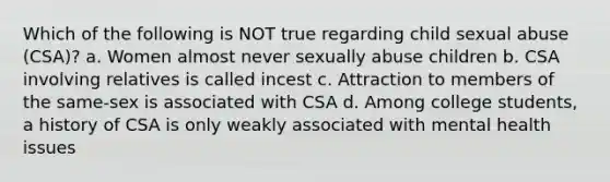 Which of the following is NOT true regarding child sexual abuse (CSA)? a. Women almost never sexually abuse children b. CSA involving relatives is called incest c. Attraction to members of the same-sex is associated with CSA d. Among college students, a history of CSA is only weakly associated with mental health issues