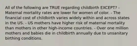 All of the following are TRUE regarding childbirth EXCEPT? - Maternal mortality rates are lower for women of color. - The financial cost of childbirth varies widely within and across states in the US. - US mothers have higher risk of maternal mortality than mothers in other high-income countries. - Over one million mothers and babies die in childbirth annually due to unsanitary birthing conditions.