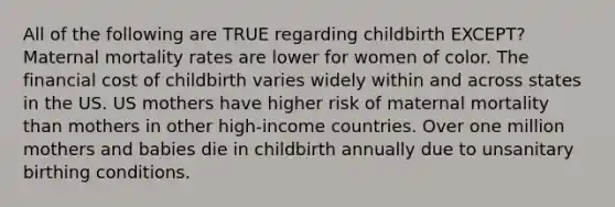 All of the following are TRUE regarding childbirth EXCEPT? Maternal mortality rates are lower for women of color. The financial cost of childbirth varies widely within and across states in the US. US mothers have higher risk of maternal mortality than mothers in other high-income countries. Over one million mothers and babies die in childbirth annually due to unsanitary birthing conditions.