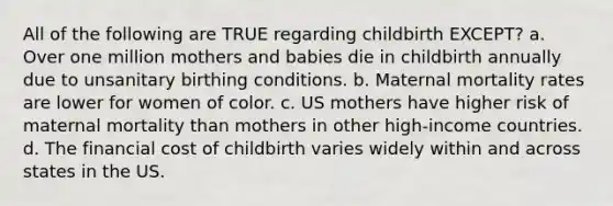 All of the following are TRUE regarding childbirth EXCEPT? a. Over one million mothers and babies die in childbirth annually due to unsanitary birthing conditions. b. Maternal mortality rates are lower for women of color. c. US mothers have higher risk of maternal mortality than mothers in other high-income countries. d. The financial cost of childbirth varies widely within and across states in the US.