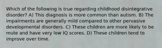 Which of the following is true regarding childhood disintegrative disorder? A) This diagnosis is more common than autism. B) The impairments are generally mild compared to other pervasive developmental disorders. C) These children are more likely to be mute and have very low IQ scores. D) These children tend to improve over time.