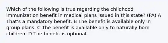 Which of the following is true regarding the childhood immunization benefit in medical plans issued in this state? (PA) A That's a mandatory benefit. B The benefit is available only in group plans. C The benefit is available only to naturally born children. D The benefit is optional.