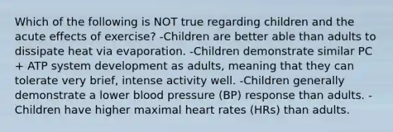 Which of the following is NOT true regarding children and the acute effects of exercise? -Children are better able than adults to dissipate heat via evaporation. -Children demonstrate similar PC + ATP system development as adults, meaning that they can tolerate very brief, intense activity well. -Children generally demonstrate a lower blood pressure (BP) response than adults. -Children have higher maximal heart rates (HRs) than adults.