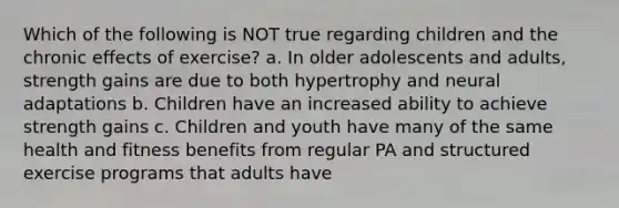 Which of the following is NOT true regarding children and the chronic effects of exercise? a. In older adolescents and adults, strength gains are due to both hypertrophy and neural adaptations b. Children have an increased ability to achieve strength gains c. Children and youth have many of the same health and fitness benefits from regular PA and structured exercise programs that adults have