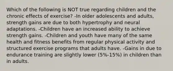 Which of the following is NOT true regarding children and the chronic effects of exercise? -In older adolescents and adults, strength gains are due to both hypertrophy and neural adaptations. -Children have an increased ability to achieve strength gains. -Children and youth have many of the same health and fitness benefits from regular physical activity and structured exercise programs that adults have. -Gains in due to endurance training are slightly lower (5%-15%) in children than in adults.