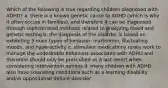 Which of the following is true regarding children diagnosed with ADHD? a. there is a known genetic cause to ADHD (which is why it often occurs in families), and therefore it can be diagnosed through sophisticated methods related to analyzing blood and genetic testing b. the diagnosis of the disorder is based on exhibiting 3 main types of behavior: inattention, fluctuating moods, and hyperactivity c. stimulant medications rarely work to manage the undesirable behaviors associated with ADHD and therefore should only be prescribed as a last resort when considering intervention options d. many children with ADHD also have coexisting conditions such as a learning disability and/or oppositional defiant disorder