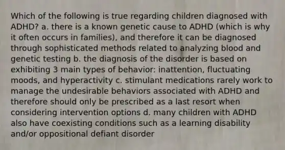 Which of the following is true regarding children diagnosed with ADHD? a. there is a known genetic cause to ADHD (which is why it often occurs in families), and therefore it can be diagnosed through sophisticated methods related to analyzing blood and genetic testing b. the diagnosis of the disorder is based on exhibiting 3 main types of behavior: inattention, fluctuating moods, and hyperactivity c. stimulant medications rarely work to manage the undesirable behaviors associated with ADHD and therefore should only be prescribed as a last resort when considering intervention options d. many children with ADHD also have coexisting conditions such as a learning disability and/or oppositional defiant disorder