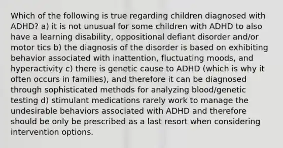 Which of the following is true regarding children diagnosed with ADHD? a) it is not unusual for some children with ADHD to also have a learning disability, oppositional defiant disorder and/or motor tics b) the diagnosis of the disorder is based on exhibiting behavior associated with inattention, fluctuating moods, and hyperactivity c) there is genetic cause to ADHD (which is why it often occurs in families), and therefore it can be diagnosed through sophisticated methods for analyzing blood/genetic testing d) stimulant medications rarely work to manage the undesirable behaviors associated with ADHD and therefore should be only be prescribed as a last resort when considering intervention options.