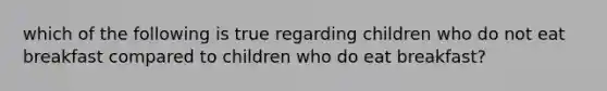 which of the following is true regarding children who do not eat breakfast compared to children who do eat breakfast?