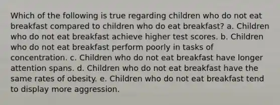 Which of the following is true regarding children who do not eat breakfast compared to children who do eat breakfast? a. Children who do not eat breakfast achieve higher test scores. b. Children who do not eat breakfast perform poorly in tasks of concentration. c. Children who do not eat breakfast have longer attention spans. d. Children who do not eat breakfast have the same rates of obesity. e. Children who do not eat breakfast tend to display more aggression.