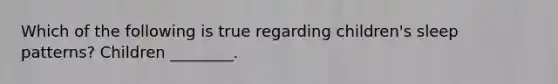 Which of the following is true regarding children's sleep patterns? Children ________.