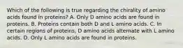 Which of the following is true regarding the chirality of amino acids found in proteins? A. Only D amino acids are found in proteins. B. Proteins contain both D and L amino acids. C. In certain regions of proteins, D amino acids alternate with L amino acids. D. Only L amino acids are found in proteins.