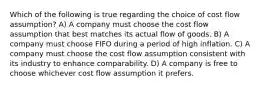 Which of the following is true regarding the choice of cost flow assumption? A) A company must choose the cost flow assumption that best matches its actual flow of goods. B) A company must choose FIFO during a period of high inflation. C) A company must choose the cost flow assumption consistent with its industry to enhance comparability. D) A company is free to choose whichever cost flow assumption it prefers.