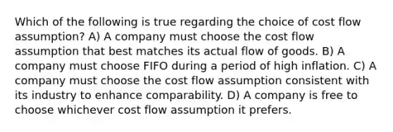 Which of the following is true regarding the choice of cost flow assumption? A) A company must choose the cost flow assumption that best matches its actual flow of goods. B) A company must choose FIFO during a period of high inflation. C) A company must choose the cost flow assumption consistent with its industry to enhance comparability. D) A company is free to choose whichever cost flow assumption it prefers.